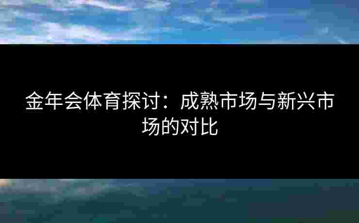 金年会体育探讨：成熟市场与新兴市场的对比