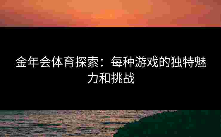 金年会体育探索:每种游戏的独特魅力和挑战 金年会体育探索:每种游戏的独特魅力和挑战
