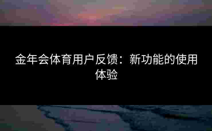 金年会体育用户反馈：新功能的使用体验